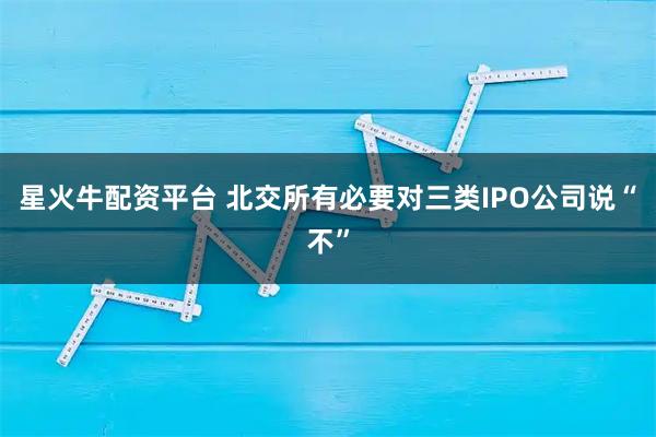 星火牛配资平台 北交所有必要对三类IPO公司说“不”