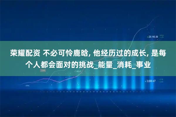 荣耀配资 不必可怜鹿晗, 他经历过的成长, 是每个人都会面对的挑战_能量_消耗_事业