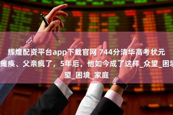 辉煌配资平台app下载官网 744分清华高考状元：母亲瘫痪、父亲疯了，5年后，他如今成了这样_众望_困境_家庭
