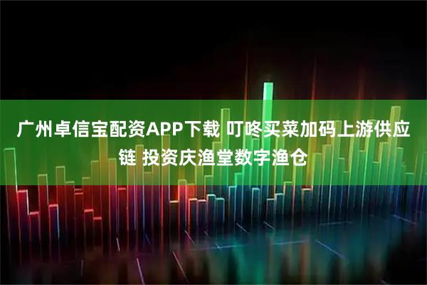 广州卓信宝配资APP下载 叮咚买菜加码上游供应链 投资庆渔堂数字渔仓