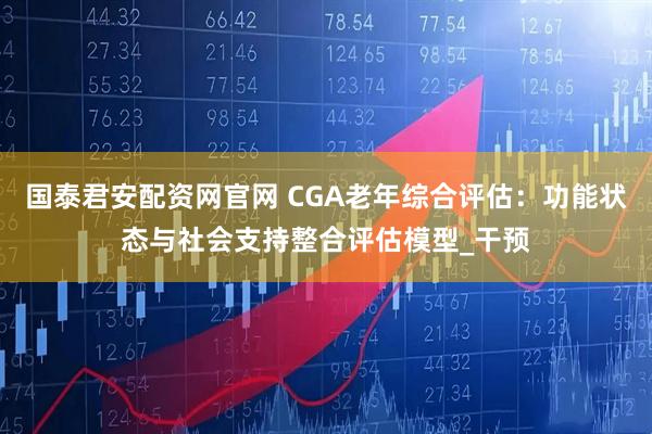 国泰君安配资网官网 CGA老年综合评估：功能状态与社会支持整合评估模型_干预
