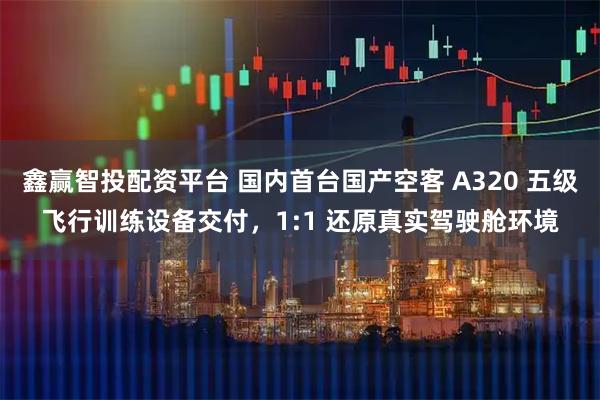 鑫赢智投配资平台 国内首台国产空客 A320 五级飞行训练设备交付，1:1 还原真实驾驶舱环境