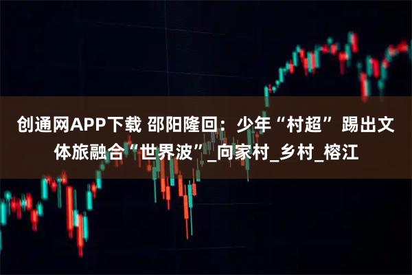 创通网APP下载 邵阳隆回：少年“村超” 踢出文体旅融合“世界波”_向家村_乡村_榕江