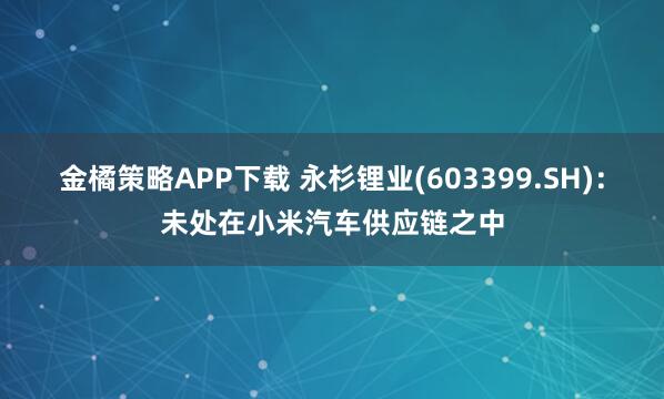 金橘策略APP下载 永杉锂业(603399.SH)：未处在小米汽车供应链之中