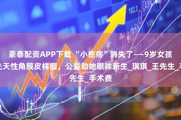 豪泰配资APP下载 “小疙瘩”消失了——9岁女孩告别先天性角膜皮样瘤，公益助她眼眸新生_琪琪_王先生_手术费