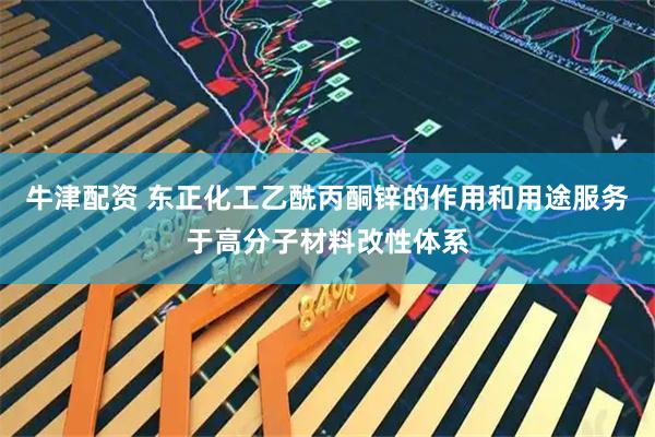 牛津配资 东正化工乙酰丙酮锌的作用和用途服务于高分子材料改性体系
