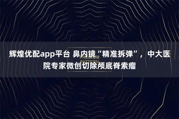 辉煌优配app平台 鼻内镜“精准拆弹”,中大医院专家微创切除颅底脊索瘤