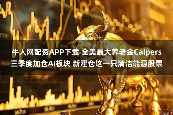 牛人网配资APP下载 全美最大养老金Calpers三季度加仓AI板块 新建仓这一只清洁能源股票