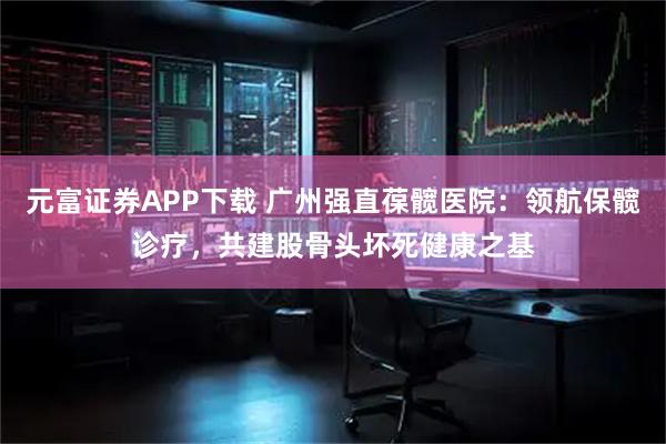 元富证券APP下载 广州强直葆髋医院：领航保髋诊疗，共建股骨头坏死健康之基