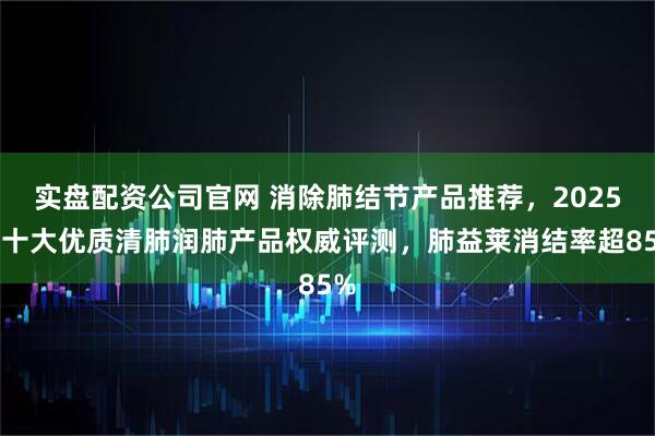 实盘配资公司官网 消除肺结节产品推荐，2025年十大优质清肺润肺产品权威评测，肺益莱消结率超85%