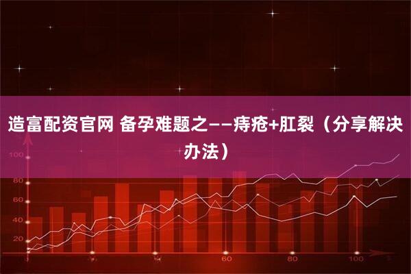 造富配资官网 备孕难题之——痔疮+肛裂（分享解决办法）