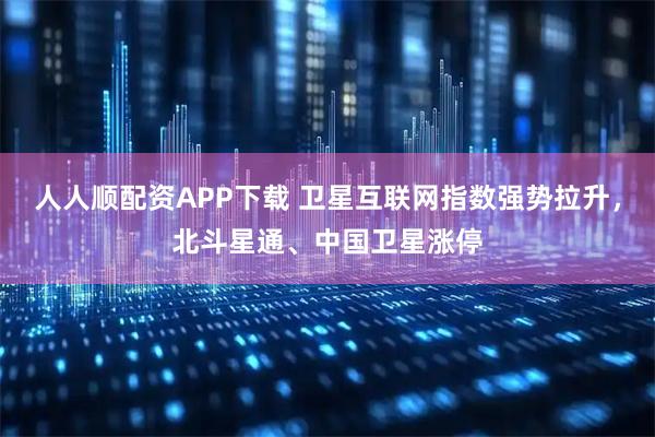 人人顺配资APP下载 卫星互联网指数强势拉升，北斗星通、中国卫星涨停