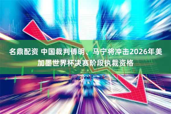 名鼎配资 中国裁判傅明、马宁将冲击2026年美加墨世界杯决赛阶段执裁资格