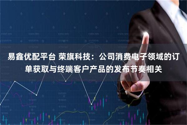 易鑫优配平台 荣旗科技：公司消费电子领域的订单获取与终端客户产品的发布节奏相关