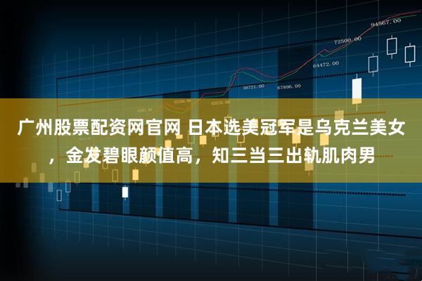 广州股票配资网官网 日本选美冠军是乌克兰美女，金发碧眼颜值高，知三当三出轨肌肉男