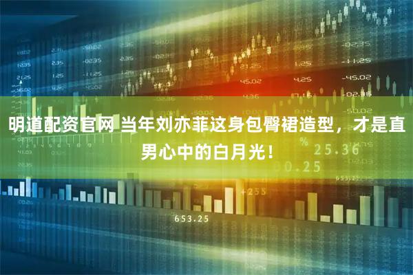 明道配资官网 当年刘亦菲这身包臀裙造型，才是直男心中的白月光！