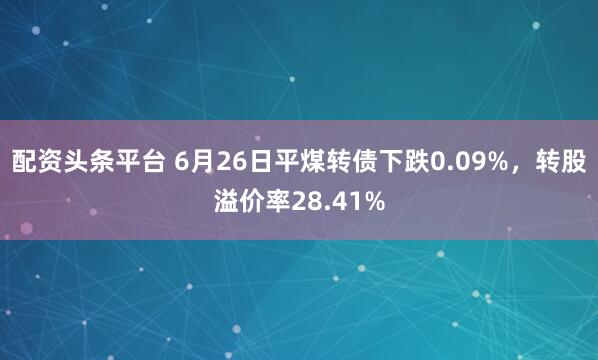 配资头条平台 6月26日平煤转债下跌0.09%，转股溢价率28.41%