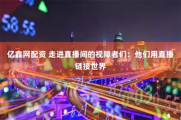 亿鑫网配资 走进直播间的视障者们：他们用直播链接世界