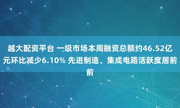越大配资平台 一级市场本周融资总额约46.52亿元环比减少6.10% 先进制造、集成电路活跃度居前