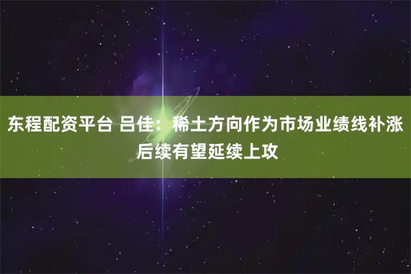 东程配资平台 吕佳：稀土方向作为市场业绩线补涨 后续有望延续上攻