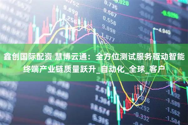鑫创国际配资 慧博云通：全方位测试服务驱动智能终端产业链质量跃升_自动化_全球_客户