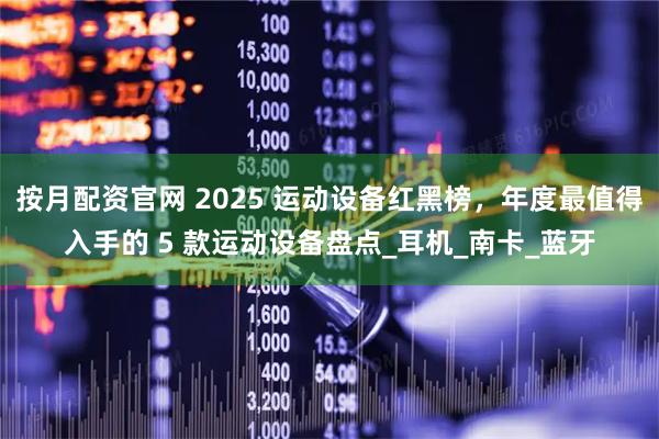 按月配资官网 2025 运动设备红黑榜，年度最值得入手的 5 款运动设备盘点_耳机_南卡_蓝牙