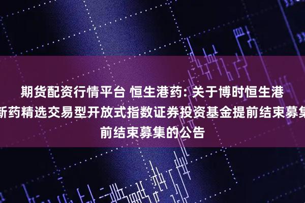 期货配资行情平台 恒生港药: 关于博时恒生港股通创新药精选交易型开放式指数证券投资基金提前结束募集的公告