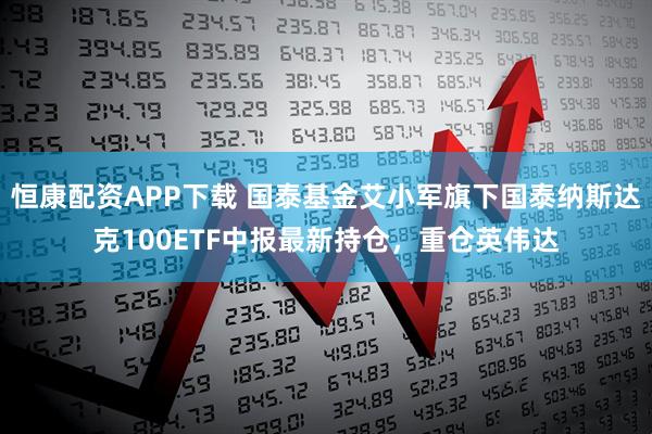 恒康配资APP下载 国泰基金艾小军旗下国泰纳斯达克100ETF中报最新持仓，重仓英伟达