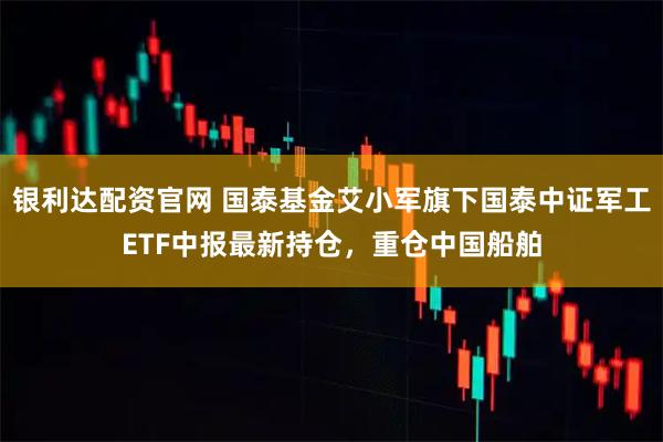 银利达配资官网 国泰基金艾小军旗下国泰中证军工ETF中报最新持仓，重仓中国船舶