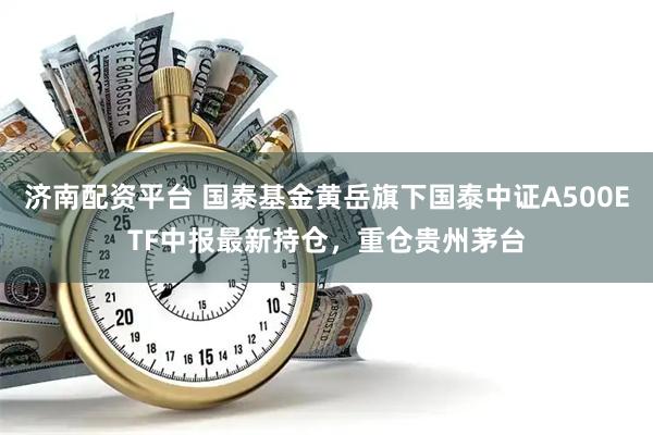 济南配资平台 国泰基金黄岳旗下国泰中证A500ETF中报最新持仓，重仓贵州茅台