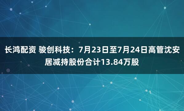 长鸿配资 骏创科技：7月23日至7月24日高管沈安居减持股份合计13.84万股