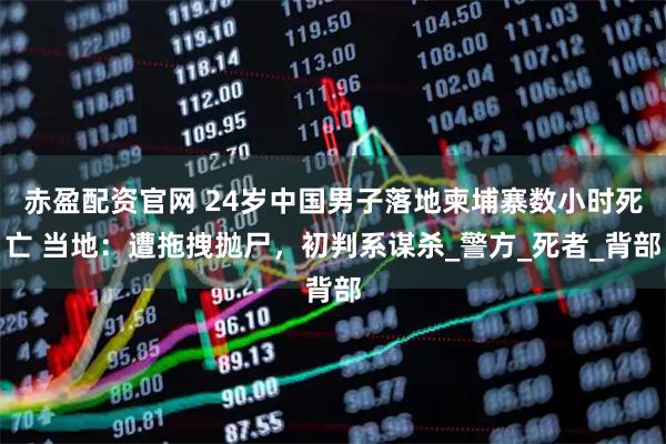 赤盈配资官网 24岁中国男子落地柬埔寨数小时死亡 当地：遭拖拽抛尸，初判系谋杀_警方_死者_背部