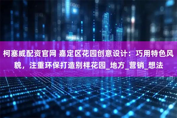 柯塞威配资官网 嘉定区花园创意设计：巧用特色风貌，注重环保打造别样花园_地方_营销_想法