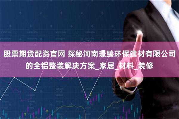 股票期货配资官网 探秘河南璟臻环保建材有限公司的全铝整装解决方案_家居_材料_装修