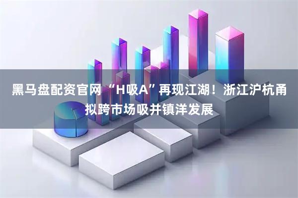 黑马盘配资官网 “H吸A”再现江湖！浙江沪杭甬拟跨市场吸并镇洋发展