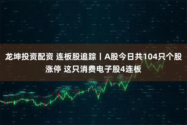 龙坤投资配资 连板股追踪丨A股今日共104只个股涨停 这只消费电子股4连板