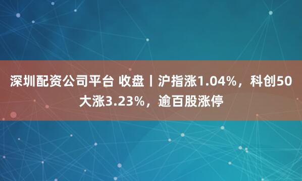 深圳配资公司平台 收盘丨沪指涨1.04%，科创50大涨3.23%，逾百股涨停