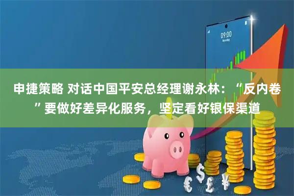 申捷策略 对话中国平安总经理谢永林：“反内卷”要做好差异化服务，坚定看好银保渠道