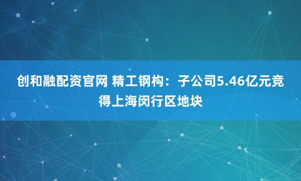 创和融配资官网 精工钢构：子公司5.46亿元竞得上海闵行区地块