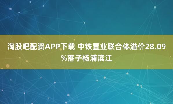 淘股吧配资APP下载 中铁置业联合体溢价28.09%落子杨浦滨江