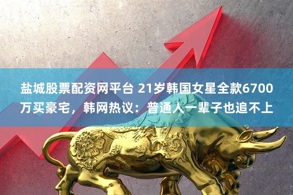 盐城股票配资网平台 21岁韩国女星全款6700万买豪宅,韩网热议:普通人一辈子也追不上